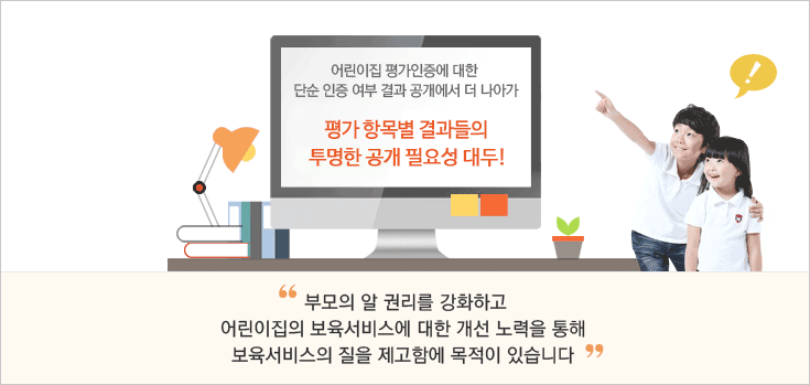 어린이집 평가인증에 대한 단순 인증 여부 결과 공개에서 더 나아가 평가 항목별 결과들의 투명한 공개 필요성 대두! '부모의 알 권리를 강화하고 어린이집의 보육서비스에 대한 개선 노력을 통해 보육서비스의 질을 제고함에 목적이 있습니다.'